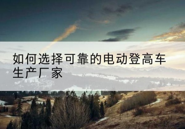 包头电动登高车厂家-如何选择可靠的电动登高车生产厂家