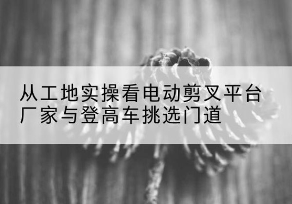 包头电动剪叉升降平台厂家-从工地实操看电动剪叉平台厂家与登高车挑选门道