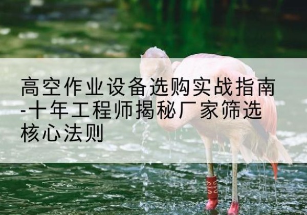 包头剪叉式升降机厂家-高空作业设备选购实战指南-十年工程师揭秘厂家筛选核心法则